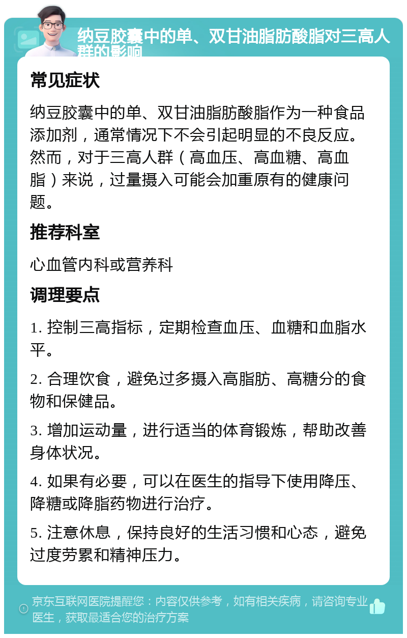 纳豆胶囊中的单、双甘油脂肪酸脂对三高人群的影响 常见症状 纳豆胶囊中的单、双甘油脂肪酸脂作为一种食品添加剂，通常情况下不会引起明显的不良反应。然而，对于三高人群（高血压、高血糖、高血脂）来说，过量摄入可能会加重原有的健康问题。 推荐科室 心血管内科或营养科 调理要点 1. 控制三高指标，定期检查血压、血糖和血脂水平。 2. 合理饮食，避免过多摄入高脂肪、高糖分的食物和保健品。 3. 增加运动量，进行适当的体育锻炼，帮助改善身体状况。 4. 如果有必要，可以在医生的指导下使用降压、降糖或降脂药物进行治疗。 5. 注意休息，保持良好的生活习惯和心态，避免过度劳累和精神压力。