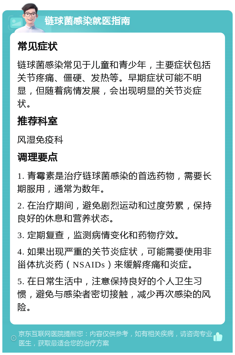 链球菌感染就医指南 常见症状 链球菌感染常见于儿童和青少年，主要症状包括关节疼痛、僵硬、发热等。早期症状可能不明显，但随着病情发展，会出现明显的关节炎症状。 推荐科室 风湿免疫科 调理要点 1. 青霉素是治疗链球菌感染的首选药物，需要长期服用，通常为数年。 2. 在治疗期间，避免剧烈运动和过度劳累，保持良好的休息和营养状态。 3. 定期复查，监测病情变化和药物疗效。 4. 如果出现严重的关节炎症状，可能需要使用非甾体抗炎药（NSAIDs）来缓解疼痛和炎症。 5. 在日常生活中，注意保持良好的个人卫生习惯，避免与感染者密切接触，减少再次感染的风险。