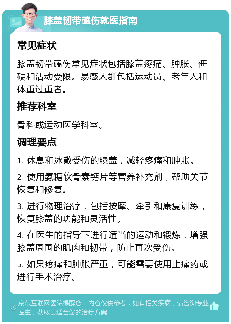 膝盖韧带磕伤就医指南 常见症状 膝盖韧带磕伤常见症状包括膝盖疼痛、肿胀、僵硬和活动受限。易感人群包括运动员、老年人和体重过重者。 推荐科室 骨科或运动医学科室。 调理要点 1. 休息和冰敷受伤的膝盖，减轻疼痛和肿胀。 2. 使用氨糖软骨素钙片等营养补充剂，帮助关节恢复和修复。 3. 进行物理治疗，包括按摩、牵引和康复训练，恢复膝盖的功能和灵活性。 4. 在医生的指导下进行适当的运动和锻炼，增强膝盖周围的肌肉和韧带，防止再次受伤。 5. 如果疼痛和肿胀严重，可能需要使用止痛药或进行手术治疗。