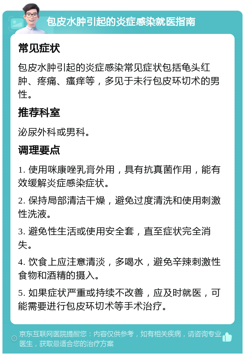 包皮水肿引起的炎症感染就医指南 常见症状 包皮水肿引起的炎症感染常见症状包括龟头红肿、疼痛、瘙痒等，多见于未行包皮环切术的男性。 推荐科室 泌尿外科或男科。 调理要点 1. 使用咪康唑乳膏外用，具有抗真菌作用，能有效缓解炎症感染症状。 2. 保持局部清洁干燥，避免过度清洗和使用刺激性洗液。 3. 避免性生活或使用安全套，直至症状完全消失。 4. 饮食上应注意清淡，多喝水，避免辛辣刺激性食物和酒精的摄入。 5. 如果症状严重或持续不改善，应及时就医，可能需要进行包皮环切术等手术治疗。