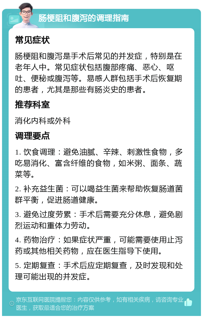 肠梗阻和腹泻的调理指南 常见症状 肠梗阻和腹泻是手术后常见的并发症，特别是在老年人中。常见症状包括腹部疼痛、恶心、呕吐、便秘或腹泻等。易感人群包括手术后恢复期的患者，尤其是那些有肠炎史的患者。 推荐科室 消化内科或外科 调理要点 1. 饮食调理：避免油腻、辛辣、刺激性食物，多吃易消化、富含纤维的食物，如米粥、面条、蔬菜等。 2. 补充益生菌：可以喝益生菌来帮助恢复肠道菌群平衡，促进肠道健康。 3. 避免过度劳累：手术后需要充分休息，避免剧烈运动和重体力劳动。 4. 药物治疗：如果症状严重，可能需要使用止泻药或其他相关药物，应在医生指导下使用。 5. 定期复查：手术后应定期复查，及时发现和处理可能出现的并发症。