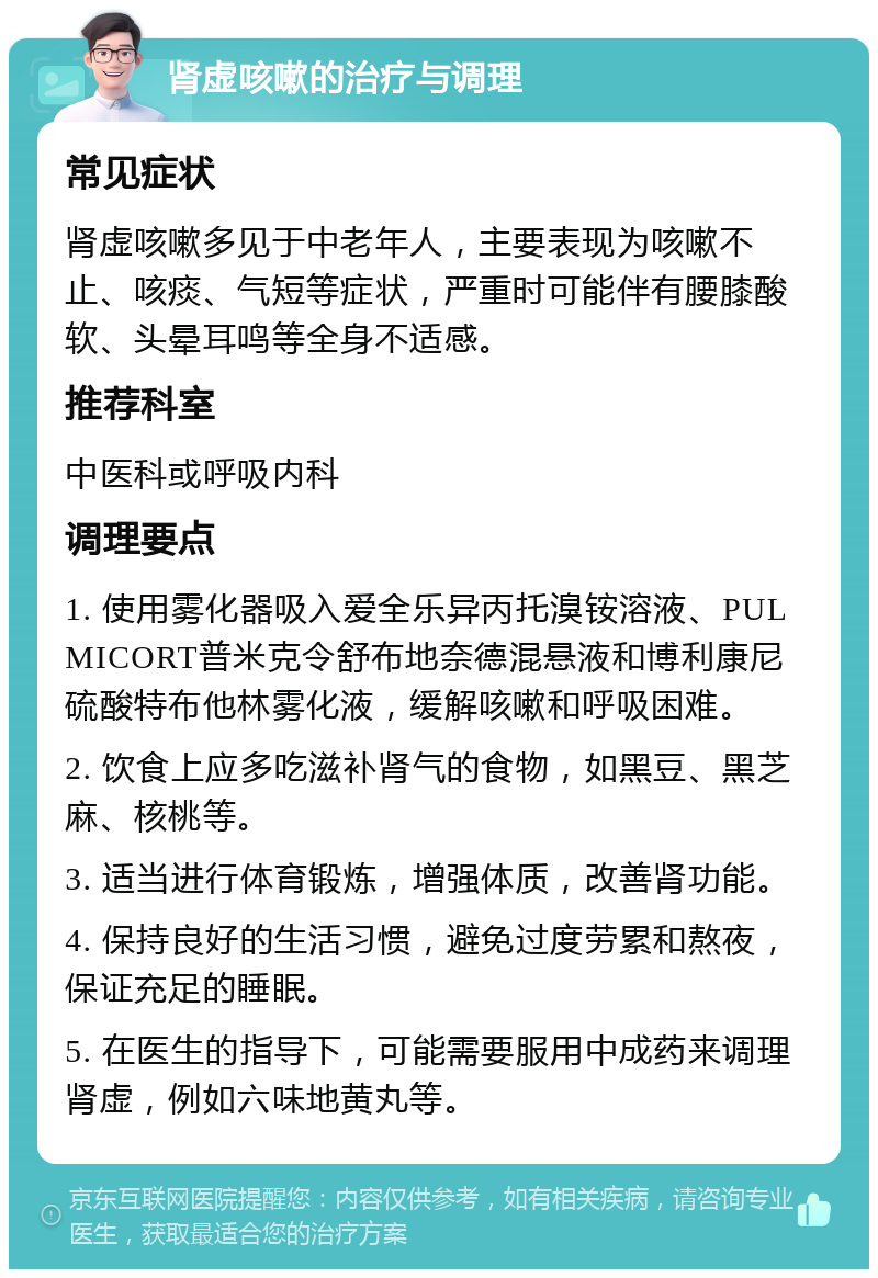 肾虚咳嗽的治疗与调理 常见症状 肾虚咳嗽多见于中老年人，主要表现为咳嗽不止、咳痰、气短等症状，严重时可能伴有腰膝酸软、头晕耳鸣等全身不适感。 推荐科室 中医科或呼吸内科 调理要点 1. 使用雾化器吸入爱全乐异丙托溴铵溶液、PULMICORT普米克令舒布地奈德混悬液和博利康尼硫酸特布他林雾化液，缓解咳嗽和呼吸困难。 2. 饮食上应多吃滋补肾气的食物，如黑豆、黑芝麻、核桃等。 3. 适当进行体育锻炼，增强体质，改善肾功能。 4. 保持良好的生活习惯，避免过度劳累和熬夜，保证充足的睡眠。 5. 在医生的指导下，可能需要服用中成药来调理肾虚，例如六味地黄丸等。