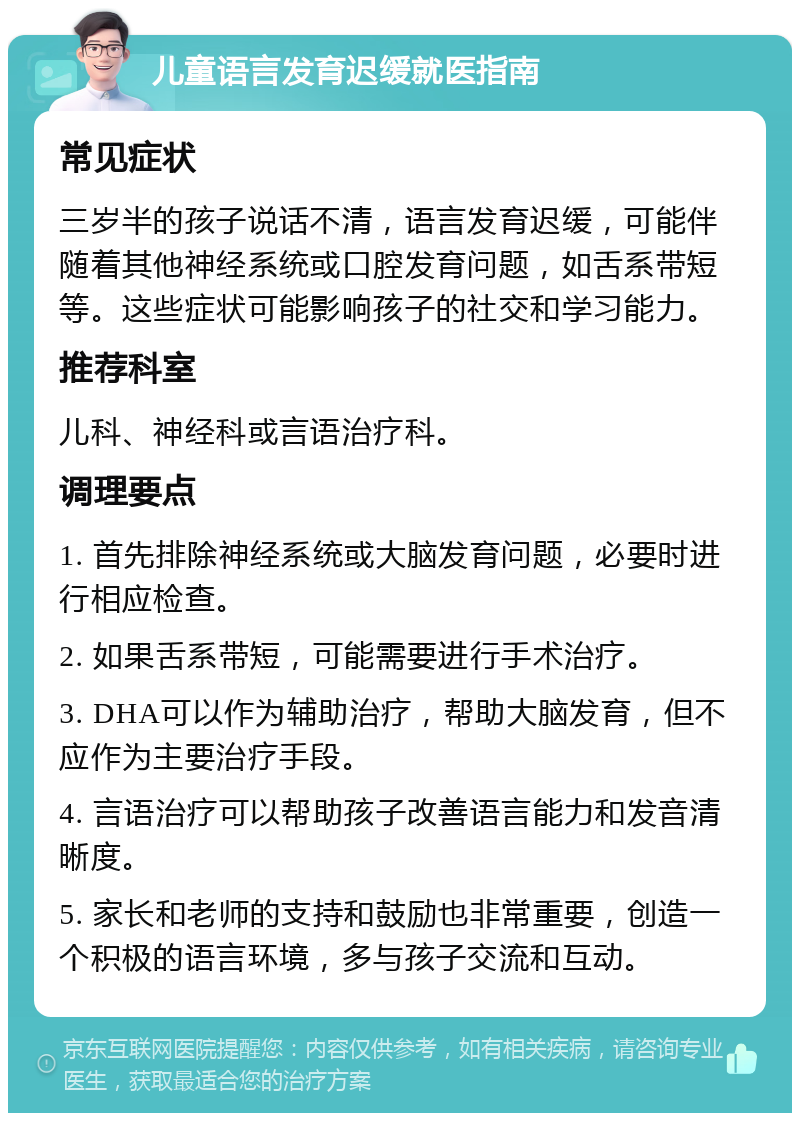 儿童语言发育迟缓就医指南 常见症状 三岁半的孩子说话不清，语言发育迟缓，可能伴随着其他神经系统或口腔发育问题，如舌系带短等。这些症状可能影响孩子的社交和学习能力。 推荐科室 儿科、神经科或言语治疗科。 调理要点 1. 首先排除神经系统或大脑发育问题，必要时进行相应检查。 2. 如果舌系带短，可能需要进行手术治疗。 3. DHA可以作为辅助治疗，帮助大脑发育，但不应作为主要治疗手段。 4. 言语治疗可以帮助孩子改善语言能力和发音清晰度。 5. 家长和老师的支持和鼓励也非常重要，创造一个积极的语言环境，多与孩子交流和互动。