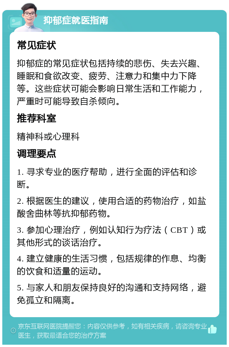 抑郁症就医指南 常见症状 抑郁症的常见症状包括持续的悲伤、失去兴趣、睡眠和食欲改变、疲劳、注意力和集中力下降等。这些症状可能会影响日常生活和工作能力，严重时可能导致自杀倾向。 推荐科室 精神科或心理科 调理要点 1. 寻求专业的医疗帮助，进行全面的评估和诊断。 2. 根据医生的建议，使用合适的药物治疗，如盐酸舍曲林等抗抑郁药物。 3. 参加心理治疗，例如认知行为疗法（CBT）或其他形式的谈话治疗。 4. 建立健康的生活习惯，包括规律的作息、均衡的饮食和适量的运动。 5. 与家人和朋友保持良好的沟通和支持网络，避免孤立和隔离。