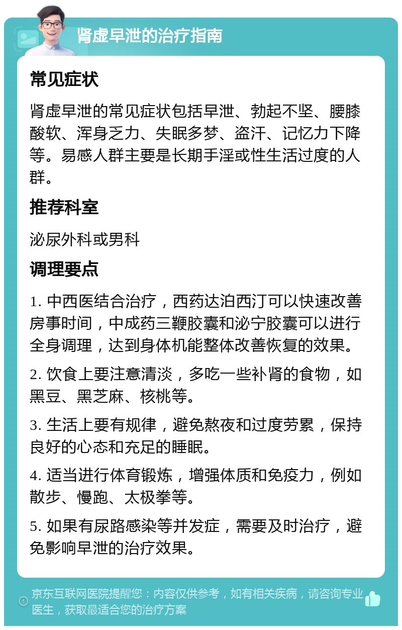 肾虚早泄的治疗指南 常见症状 肾虚早泄的常见症状包括早泄、勃起不坚、腰膝酸软、浑身乏力、失眠多梦、盗汗、记忆力下降等。易感人群主要是长期手淫或性生活过度的人群。 推荐科室 泌尿外科或男科 调理要点 1. 中西医结合治疗，西药达泊西汀可以快速改善房事时间，中成药三鞭胶囊和泌宁胶囊可以进行全身调理，达到身体机能整体改善恢复的效果。 2. 饮食上要注意清淡，多吃一些补肾的食物，如黑豆、黑芝麻、核桃等。 3. 生活上要有规律，避免熬夜和过度劳累，保持良好的心态和充足的睡眠。 4. 适当进行体育锻炼，增强体质和免疫力，例如散步、慢跑、太极拳等。 5. 如果有尿路感染等并发症，需要及时治疗，避免影响早泄的治疗效果。