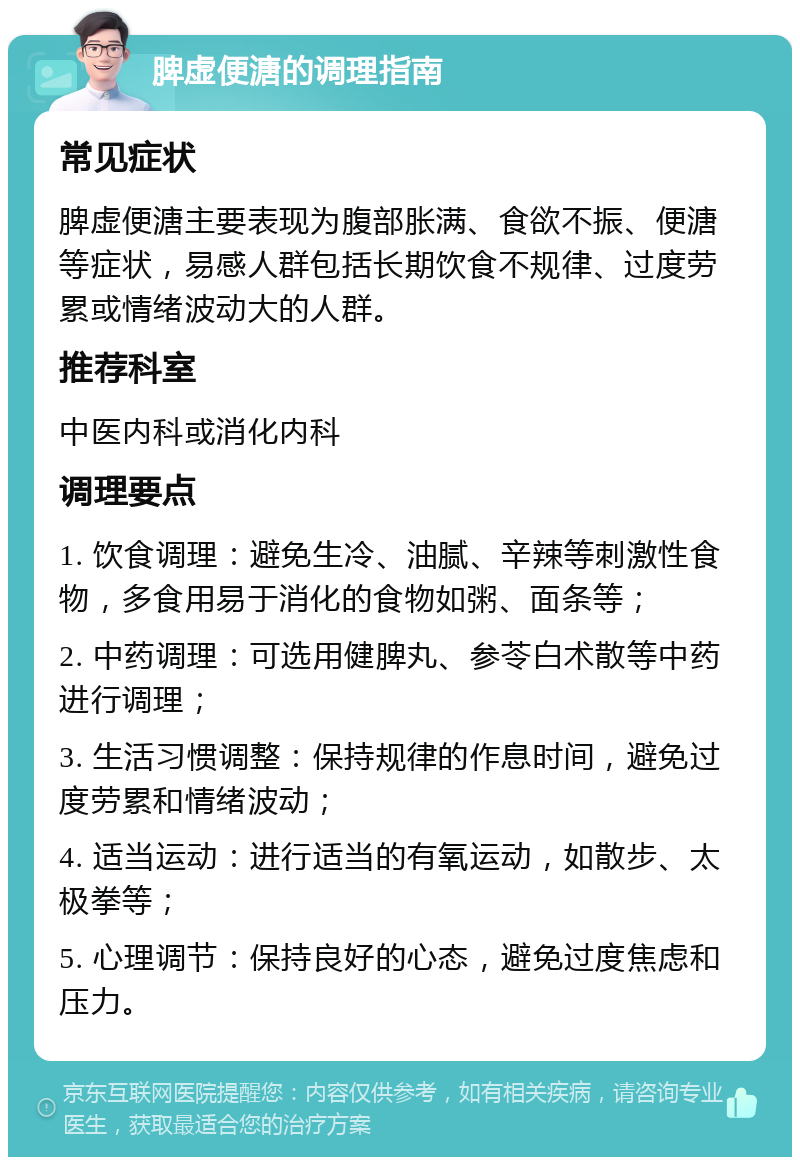 脾虚便溏的调理指南 常见症状 脾虚便溏主要表现为腹部胀满、食欲不振、便溏等症状，易感人群包括长期饮食不规律、过度劳累或情绪波动大的人群。 推荐科室 中医内科或消化内科 调理要点 1. 饮食调理：避免生冷、油腻、辛辣等刺激性食物，多食用易于消化的食物如粥、面条等； 2. 中药调理：可选用健脾丸、参苓白术散等中药进行调理； 3. 生活习惯调整：保持规律的作息时间，避免过度劳累和情绪波动； 4. 适当运动：进行适当的有氧运动，如散步、太极拳等； 5. 心理调节：保持良好的心态，避免过度焦虑和压力。