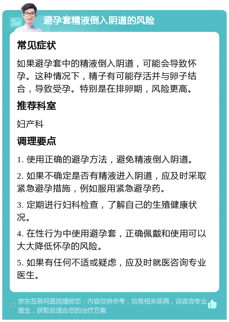 避孕套精液倒入阴道的风险 常见症状 如果避孕套中的精液倒入阴道，可能会导致怀孕。这种情况下，精子有可能存活并与卵子结合，导致受孕。特别是在排卵期，风险更高。 推荐科室 妇产科 调理要点 1. 使用正确的避孕方法，避免精液倒入阴道。 2. 如果不确定是否有精液进入阴道，应及时采取紧急避孕措施，例如服用紧急避孕药。 3. 定期进行妇科检查，了解自己的生殖健康状况。 4. 在性行为中使用避孕套，正确佩戴和使用可以大大降低怀孕的风险。 5. 如果有任何不适或疑虑，应及时就医咨询专业医生。