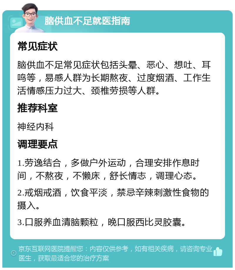 脑供血不足就医指南 常见症状 脑供血不足常见症状包括头晕、恶心、想吐、耳鸣等，易感人群为长期熬夜、过度烟酒、工作生活情感压力过大、颈椎劳损等人群。 推荐科室 神经内科 调理要点 1.劳逸结合，多做户外运动，合理安排作息时间，不熬夜，不懒床，舒长情志，调理心态。 2.戒烟戒酒，饮食平淡，禁忌辛辣刺激性食物的摄入。 3.口服养血清脑颗粒，晚口服西比灵胶囊。