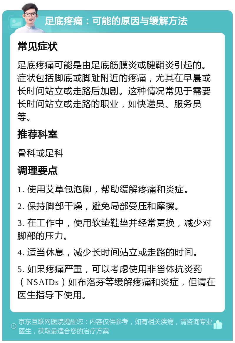 足底疼痛：可能的原因与缓解方法 常见症状 足底疼痛可能是由足底筋膜炎或腱鞘炎引起的。症状包括脚底或脚趾附近的疼痛，尤其在早晨或长时间站立或走路后加剧。这种情况常见于需要长时间站立或走路的职业，如快递员、服务员等。 推荐科室 骨科或足科 调理要点 1. 使用艾草包泡脚，帮助缓解疼痛和炎症。 2. 保持脚部干燥，避免局部受压和摩擦。 3. 在工作中，使用软垫鞋垫并经常更换，减少对脚部的压力。 4. 适当休息，减少长时间站立或走路的时间。 5. 如果疼痛严重，可以考虑使用非甾体抗炎药（NSAIDs）如布洛芬等缓解疼痛和炎症，但请在医生指导下使用。