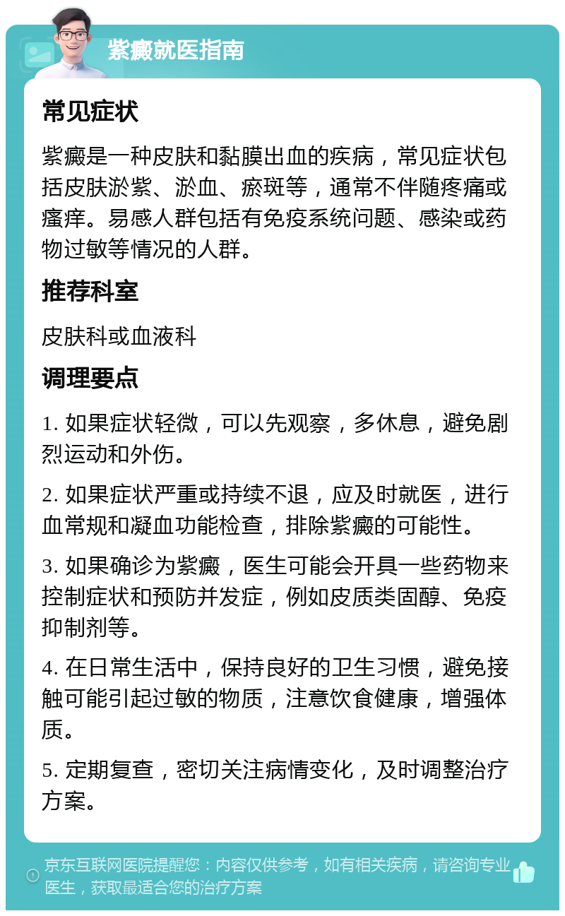 紫癜就医指南 常见症状 紫癜是一种皮肤和黏膜出血的疾病，常见症状包括皮肤淤紫、淤血、瘀斑等，通常不伴随疼痛或瘙痒。易感人群包括有免疫系统问题、感染或药物过敏等情况的人群。 推荐科室 皮肤科或血液科 调理要点 1. 如果症状轻微，可以先观察，多休息，避免剧烈运动和外伤。 2. 如果症状严重或持续不退，应及时就医，进行血常规和凝血功能检查，排除紫癜的可能性。 3. 如果确诊为紫癜，医生可能会开具一些药物来控制症状和预防并发症，例如皮质类固醇、免疫抑制剂等。 4. 在日常生活中，保持良好的卫生习惯，避免接触可能引起过敏的物质，注意饮食健康，增强体质。 5. 定期复查，密切关注病情变化，及时调整治疗方案。