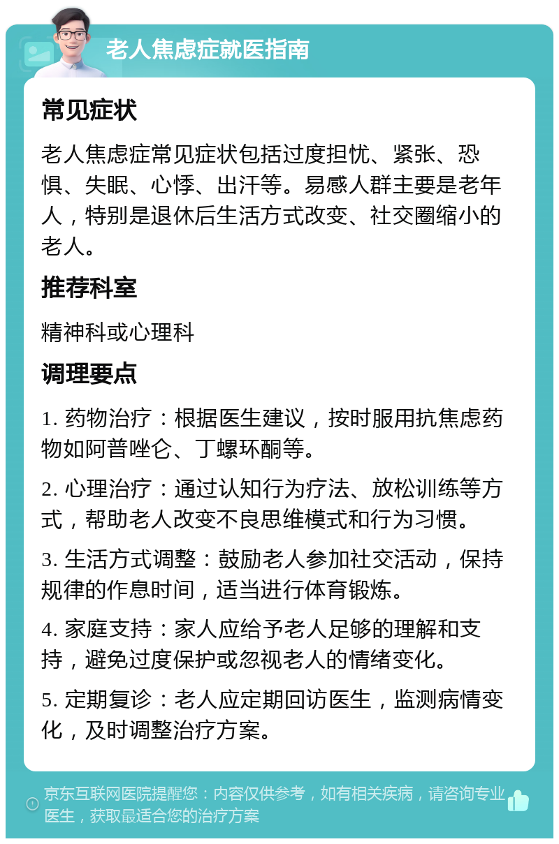 老人焦虑症就医指南 常见症状 老人焦虑症常见症状包括过度担忧、紧张、恐惧、失眠、心悸、出汗等。易感人群主要是老年人，特别是退休后生活方式改变、社交圈缩小的老人。 推荐科室 精神科或心理科 调理要点 1. 药物治疗：根据医生建议，按时服用抗焦虑药物如阿普唑仑、丁螺环酮等。 2. 心理治疗：通过认知行为疗法、放松训练等方式，帮助老人改变不良思维模式和行为习惯。 3. 生活方式调整：鼓励老人参加社交活动，保持规律的作息时间，适当进行体育锻炼。 4. 家庭支持：家人应给予老人足够的理解和支持，避免过度保护或忽视老人的情绪变化。 5. 定期复诊：老人应定期回访医生，监测病情变化，及时调整治疗方案。