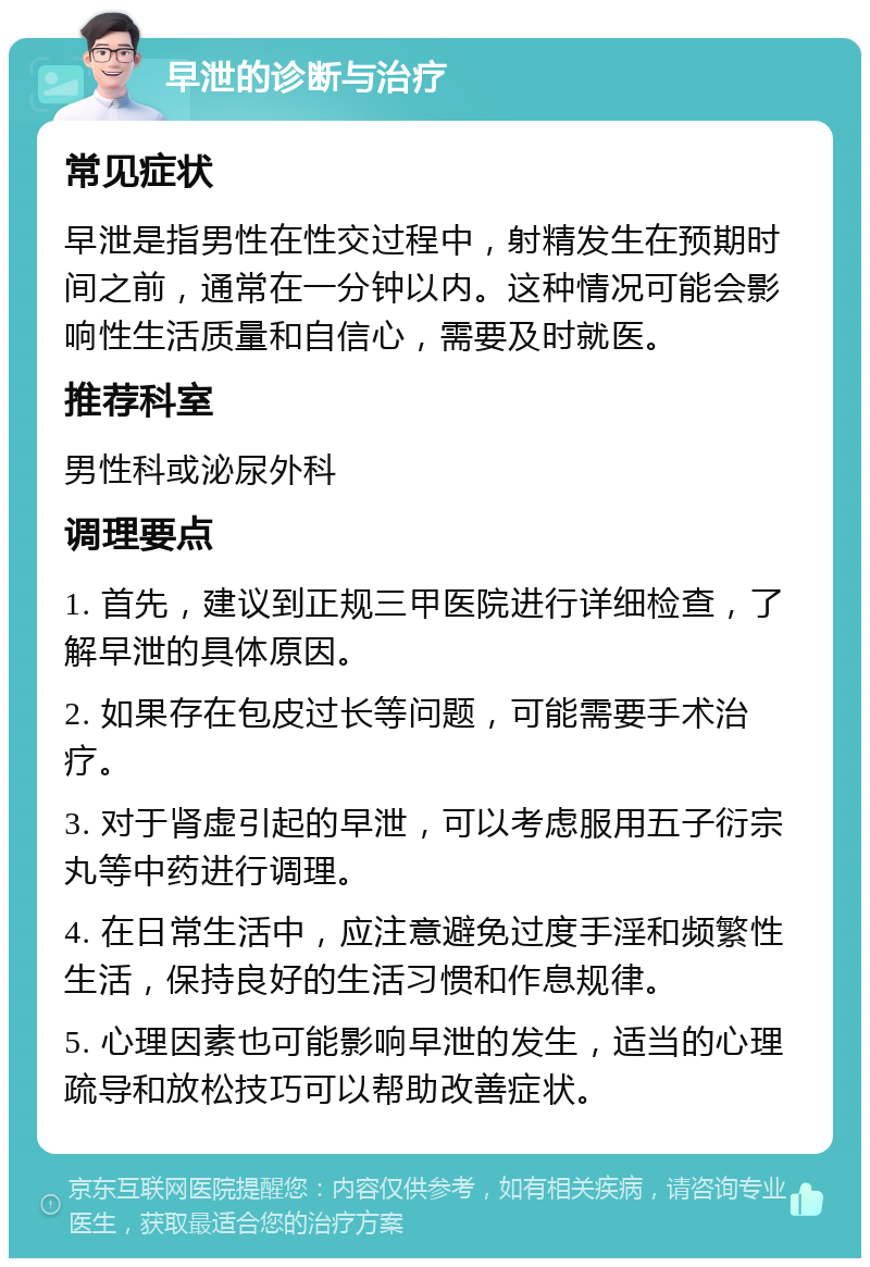 早泄的诊断与治疗 常见症状 早泄是指男性在性交过程中，射精发生在预期时间之前，通常在一分钟以内。这种情况可能会影响性生活质量和自信心，需要及时就医。 推荐科室 男性科或泌尿外科 调理要点 1. 首先，建议到正规三甲医院进行详细检查，了解早泄的具体原因。 2. 如果存在包皮过长等问题，可能需要手术治疗。 3. 对于肾虚引起的早泄，可以考虑服用五子衍宗丸等中药进行调理。 4. 在日常生活中，应注意避免过度手淫和频繁性生活，保持良好的生活习惯和作息规律。 5. 心理因素也可能影响早泄的发生，适当的心理疏导和放松技巧可以帮助改善症状。