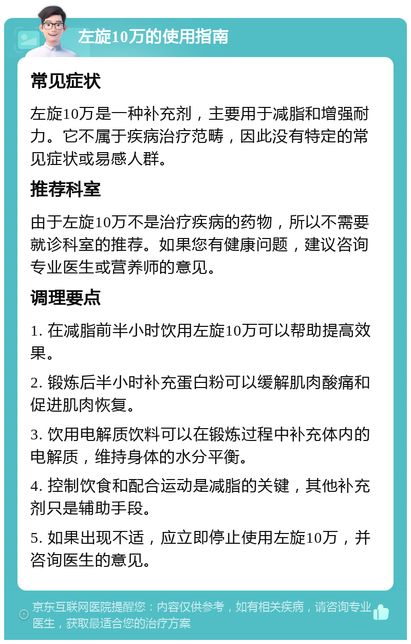 左旋10万的使用指南 常见症状 左旋10万是一种补充剂，主要用于减脂和增强耐力。它不属于疾病治疗范畴，因此没有特定的常见症状或易感人群。 推荐科室 由于左旋10万不是治疗疾病的药物，所以不需要就诊科室的推荐。如果您有健康问题，建议咨询专业医生或营养师的意见。 调理要点 1. 在减脂前半小时饮用左旋10万可以帮助提高效果。 2. 锻炼后半小时补充蛋白粉可以缓解肌肉酸痛和促进肌肉恢复。 3. 饮用电解质饮料可以在锻炼过程中补充体内的电解质，维持身体的水分平衡。 4. 控制饮食和配合运动是减脂的关键，其他补充剂只是辅助手段。 5. 如果出现不适，应立即停止使用左旋10万，并咨询医生的意见。