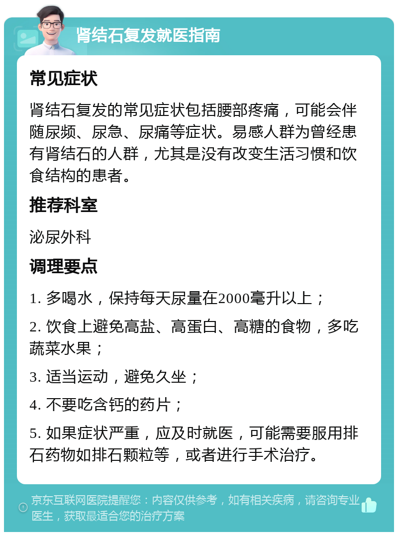 肾结石复发就医指南 常见症状 肾结石复发的常见症状包括腰部疼痛，可能会伴随尿频、尿急、尿痛等症状。易感人群为曾经患有肾结石的人群，尤其是没有改变生活习惯和饮食结构的患者。 推荐科室 泌尿外科 调理要点 1. 多喝水，保持每天尿量在2000毫升以上； 2. 饮食上避免高盐、高蛋白、高糖的食物，多吃蔬菜水果； 3. 适当运动，避免久坐； 4. 不要吃含钙的药片； 5. 如果症状严重，应及时就医，可能需要服用排石药物如排石颗粒等，或者进行手术治疗。