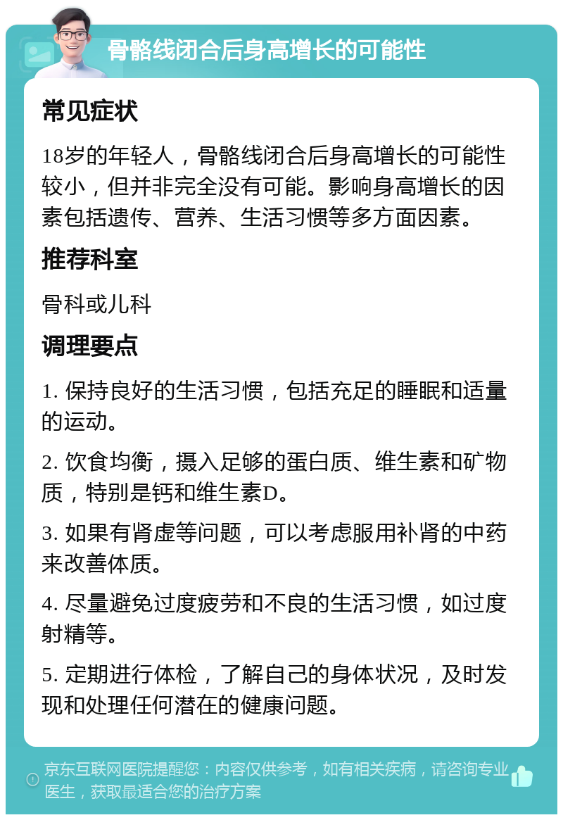 骨骼线闭合后身高增长的可能性 常见症状 18岁的年轻人，骨骼线闭合后身高增长的可能性较小，但并非完全没有可能。影响身高增长的因素包括遗传、营养、生活习惯等多方面因素。 推荐科室 骨科或儿科 调理要点 1. 保持良好的生活习惯，包括充足的睡眠和适量的运动。 2. 饮食均衡，摄入足够的蛋白质、维生素和矿物质，特别是钙和维生素D。 3. 如果有肾虚等问题，可以考虑服用补肾的中药来改善体质。 4. 尽量避免过度疲劳和不良的生活习惯，如过度射精等。 5. 定期进行体检，了解自己的身体状况，及时发现和处理任何潜在的健康问题。