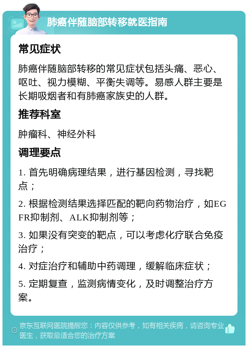 肺癌伴随脑部转移就医指南 常见症状 肺癌伴随脑部转移的常见症状包括头痛、恶心、呕吐、视力模糊、平衡失调等。易感人群主要是长期吸烟者和有肺癌家族史的人群。 推荐科室 肿瘤科、神经外科 调理要点 1. 首先明确病理结果，进行基因检测，寻找靶点； 2. 根据检测结果选择匹配的靶向药物治疗，如EGFR抑制剂、ALK抑制剂等； 3. 如果没有突变的靶点，可以考虑化疗联合免疫治疗； 4. 对症治疗和辅助中药调理，缓解临床症状； 5. 定期复查，监测病情变化，及时调整治疗方案。