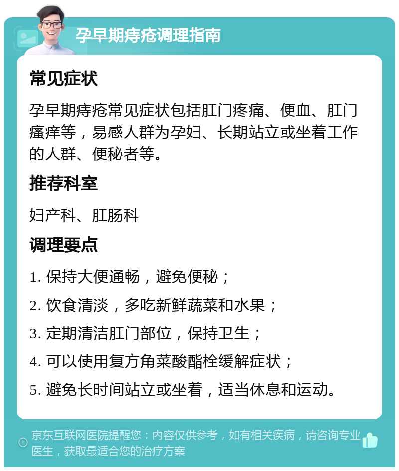 孕早期痔疮调理指南 常见症状 孕早期痔疮常见症状包括肛门疼痛、便血、肛门瘙痒等，易感人群为孕妇、长期站立或坐着工作的人群、便秘者等。 推荐科室 妇产科、肛肠科 调理要点 1. 保持大便通畅，避免便秘； 2. 饮食清淡，多吃新鲜蔬菜和水果； 3. 定期清洁肛门部位，保持卫生； 4. 可以使用复方角菜酸酯栓缓解症状； 5. 避免长时间站立或坐着，适当休息和运动。