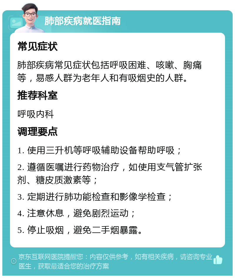 肺部疾病就医指南 常见症状 肺部疾病常见症状包括呼吸困难、咳嗽、胸痛等，易感人群为老年人和有吸烟史的人群。 推荐科室 呼吸内科 调理要点 1. 使用三升机等呼吸辅助设备帮助呼吸； 2. 遵循医嘱进行药物治疗，如使用支气管扩张剂、糖皮质激素等； 3. 定期进行肺功能检查和影像学检查； 4. 注意休息，避免剧烈运动； 5. 停止吸烟，避免二手烟暴露。