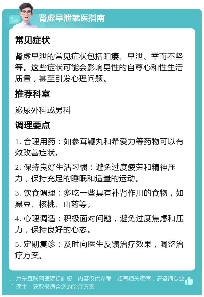 肾虚早泄就医指南 常见症状 肾虚早泄的常见症状包括阳痿、早泄、举而不坚等。这些症状可能会影响男性的自尊心和性生活质量，甚至引发心理问题。 推荐科室 泌尿外科或男科 调理要点 1. 合理用药：如参茸鞭丸和希爱力等药物可以有效改善症状。 2. 保持良好生活习惯：避免过度疲劳和精神压力，保持充足的睡眠和适量的运动。 3. 饮食调理：多吃一些具有补肾作用的食物，如黑豆、核桃、山药等。 4. 心理调适：积极面对问题，避免过度焦虑和压力，保持良好的心态。 5. 定期复诊：及时向医生反馈治疗效果，调整治疗方案。