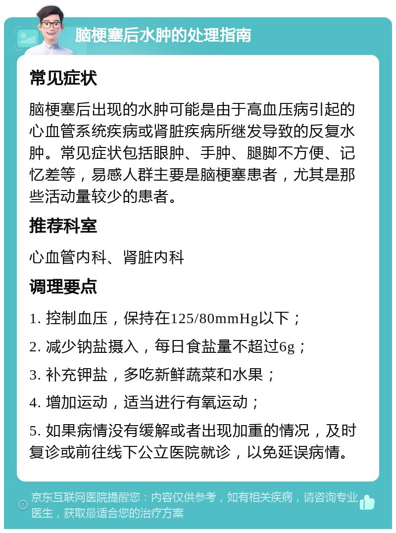 脑梗塞后水肿的处理指南 常见症状 脑梗塞后出现的水肿可能是由于高血压病引起的心血管系统疾病或肾脏疾病所继发导致的反复水肿。常见症状包括眼肿、手肿、腿脚不方便、记忆差等，易感人群主要是脑梗塞患者，尤其是那些活动量较少的患者。 推荐科室 心血管内科、肾脏内科 调理要点 1. 控制血压，保持在125/80mmHg以下； 2. 减少钠盐摄入，每日食盐量不超过6g； 3. 补充钾盐，多吃新鲜蔬菜和水果； 4. 增加运动，适当进行有氧运动； 5. 如果病情没有缓解或者出现加重的情况，及时复诊或前往线下公立医院就诊，以免延误病情。