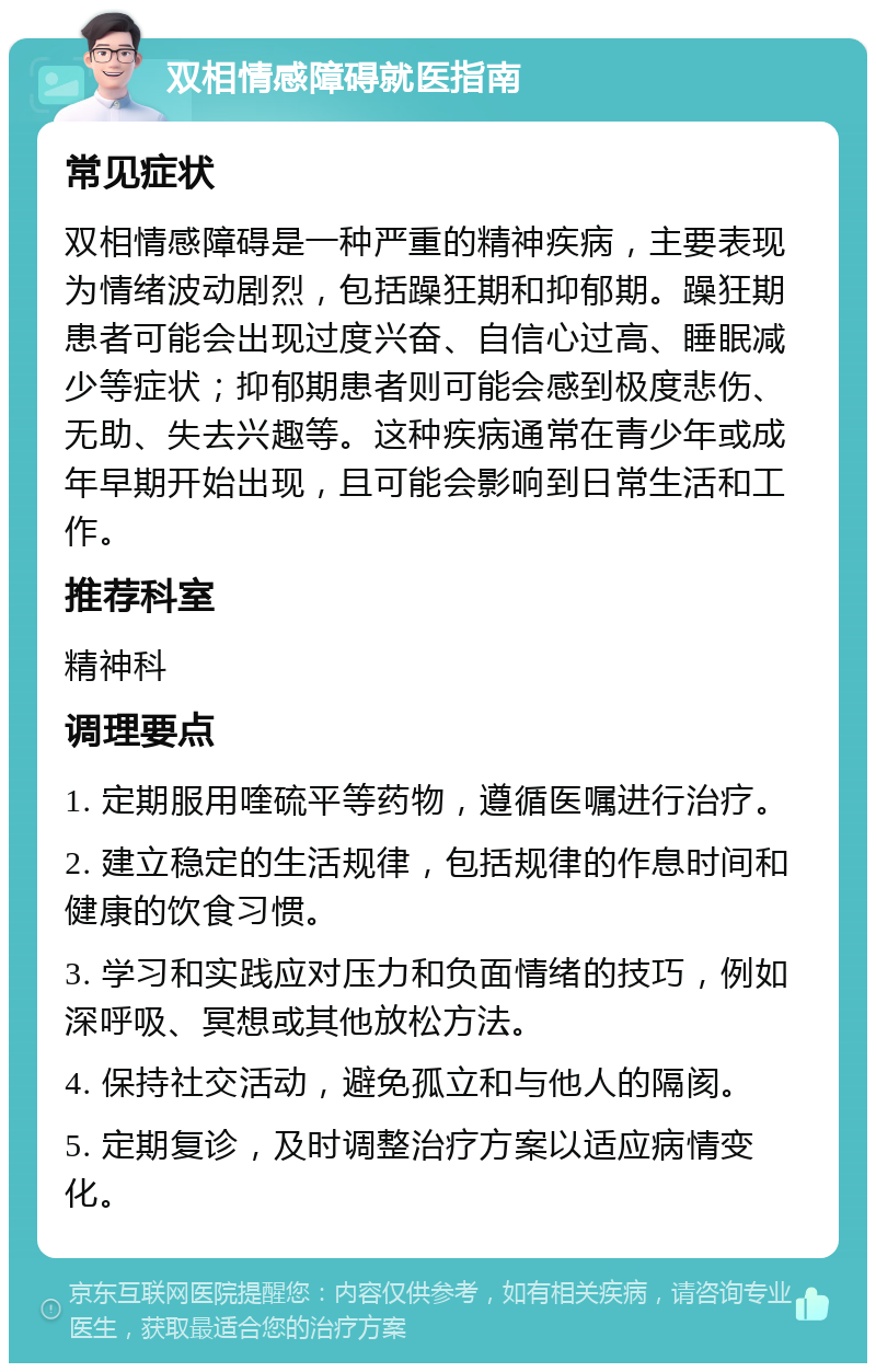 双相情感障碍就医指南 常见症状 双相情感障碍是一种严重的精神疾病，主要表现为情绪波动剧烈，包括躁狂期和抑郁期。躁狂期患者可能会出现过度兴奋、自信心过高、睡眠减少等症状；抑郁期患者则可能会感到极度悲伤、无助、失去兴趣等。这种疾病通常在青少年或成年早期开始出现，且可能会影响到日常生活和工作。 推荐科室 精神科 调理要点 1. 定期服用喹硫平等药物，遵循医嘱进行治疗。 2. 建立稳定的生活规律，包括规律的作息时间和健康的饮食习惯。 3. 学习和实践应对压力和负面情绪的技巧，例如深呼吸、冥想或其他放松方法。 4. 保持社交活动，避免孤立和与他人的隔阂。 5. 定期复诊，及时调整治疗方案以适应病情变化。