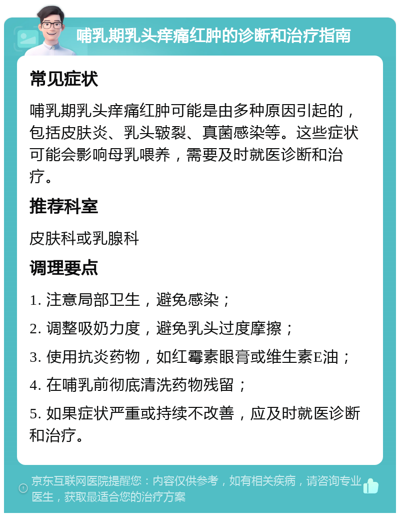 哺乳期乳头痒痛红肿的诊断和治疗指南 常见症状 哺乳期乳头痒痛红肿可能是由多种原因引起的，包括皮肤炎、乳头皲裂、真菌感染等。这些症状可能会影响母乳喂养，需要及时就医诊断和治疗。 推荐科室 皮肤科或乳腺科 调理要点 1. 注意局部卫生，避免感染； 2. 调整吸奶力度，避免乳头过度摩擦； 3. 使用抗炎药物，如红霉素眼膏或维生素E油； 4. 在哺乳前彻底清洗药物残留； 5. 如果症状严重或持续不改善，应及时就医诊断和治疗。