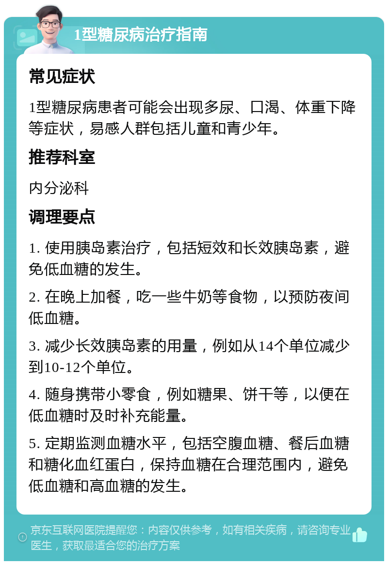 1型糖尿病治疗指南 常见症状 1型糖尿病患者可能会出现多尿、口渴、体重下降等症状，易感人群包括儿童和青少年。 推荐科室 内分泌科 调理要点 1. 使用胰岛素治疗，包括短效和长效胰岛素，避免低血糖的发生。 2. 在晚上加餐，吃一些牛奶等食物，以预防夜间低血糖。 3. 减少长效胰岛素的用量，例如从14个单位减少到10-12个单位。 4. 随身携带小零食，例如糖果、饼干等，以便在低血糖时及时补充能量。 5. 定期监测血糖水平，包括空腹血糖、餐后血糖和糖化血红蛋白，保持血糖在合理范围内，避免低血糖和高血糖的发生。