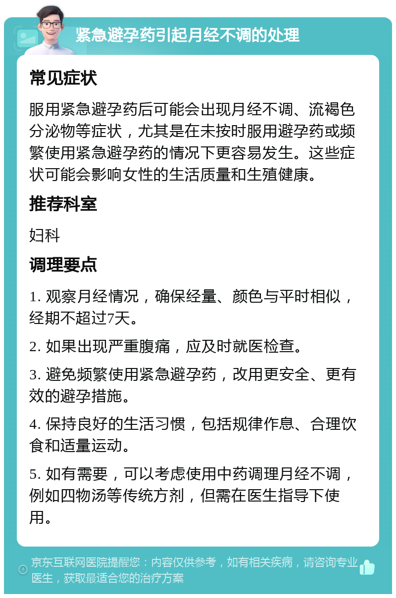 紧急避孕药引起月经不调的处理 常见症状 服用紧急避孕药后可能会出现月经不调、流褐色分泌物等症状，尤其是在未按时服用避孕药或频繁使用紧急避孕药的情况下更容易发生。这些症状可能会影响女性的生活质量和生殖健康。 推荐科室 妇科 调理要点 1. 观察月经情况，确保经量、颜色与平时相似，经期不超过7天。 2. 如果出现严重腹痛，应及时就医检查。 3. 避免频繁使用紧急避孕药，改用更安全、更有效的避孕措施。 4. 保持良好的生活习惯，包括规律作息、合理饮食和适量运动。 5. 如有需要，可以考虑使用中药调理月经不调，例如四物汤等传统方剂，但需在医生指导下使用。