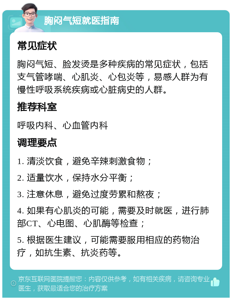 胸闷气短就医指南 常见症状 胸闷气短、脸发烫是多种疾病的常见症状，包括支气管哮喘、心肌炎、心包炎等，易感人群为有慢性呼吸系统疾病或心脏病史的人群。 推荐科室 呼吸内科、心血管内科 调理要点 1. 清淡饮食，避免辛辣刺激食物； 2. 适量饮水，保持水分平衡； 3. 注意休息，避免过度劳累和熬夜； 4. 如果有心肌炎的可能，需要及时就医，进行肺部CT、心电图、心肌酶等检查； 5. 根据医生建议，可能需要服用相应的药物治疗，如抗生素、抗炎药等。