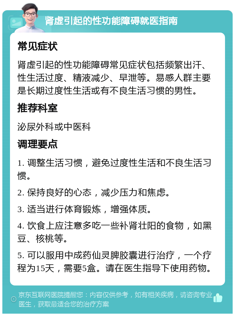 肾虚引起的性功能障碍就医指南 常见症状 肾虚引起的性功能障碍常见症状包括频繁出汗、性生活过度、精液减少、早泄等。易感人群主要是长期过度性生活或有不良生活习惯的男性。 推荐科室 泌尿外科或中医科 调理要点 1. 调整生活习惯，避免过度性生活和不良生活习惯。 2. 保持良好的心态，减少压力和焦虑。 3. 适当进行体育锻炼，增强体质。 4. 饮食上应注意多吃一些补肾壮阳的食物，如黑豆、核桃等。 5. 可以服用中成药仙灵脾胶囊进行治疗，一个疗程为15天，需要5盒。请在医生指导下使用药物。