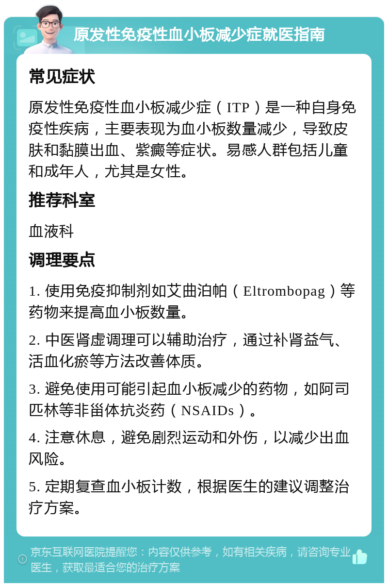 原发性免疫性血小板减少症就医指南 常见症状 原发性免疫性血小板减少症（ITP）是一种自身免疫性疾病，主要表现为血小板数量减少，导致皮肤和黏膜出血、紫癜等症状。易感人群包括儿童和成年人，尤其是女性。 推荐科室 血液科 调理要点 1. 使用免疫抑制剂如艾曲泊帕（Eltrombopag）等药物来提高血小板数量。 2. 中医肾虚调理可以辅助治疗，通过补肾益气、活血化瘀等方法改善体质。 3. 避免使用可能引起血小板减少的药物，如阿司匹林等非甾体抗炎药（NSAIDs）。 4. 注意休息，避免剧烈运动和外伤，以减少出血风险。 5. 定期复查血小板计数，根据医生的建议调整治疗方案。