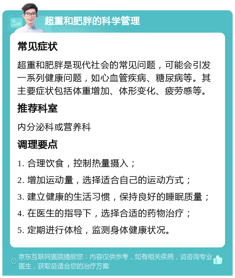 超重和肥胖的科学管理 常见症状 超重和肥胖是现代社会的常见问题，可能会引发一系列健康问题，如心血管疾病、糖尿病等。其主要症状包括体重增加、体形变化、疲劳感等。 推荐科室 内分泌科或营养科 调理要点 1. 合理饮食，控制热量摄入； 2. 增加运动量，选择适合自己的运动方式； 3. 建立健康的生活习惯，保持良好的睡眠质量； 4. 在医生的指导下，选择合适的药物治疗； 5. 定期进行体检，监测身体健康状况。