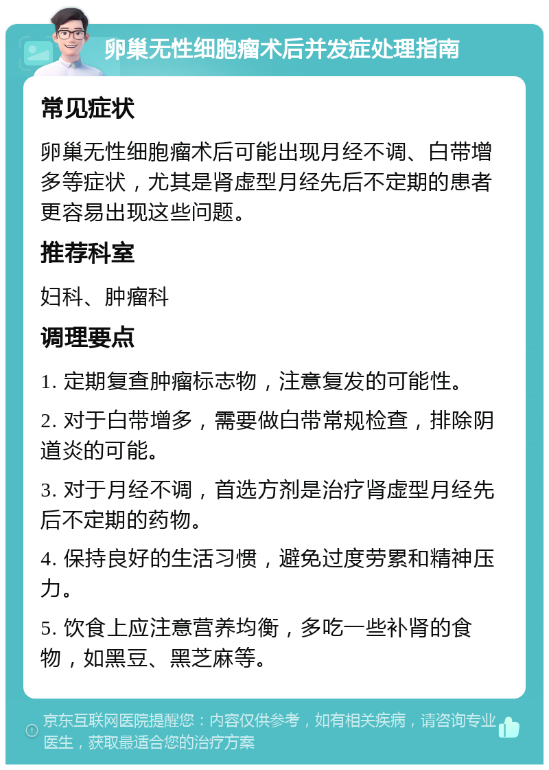 卵巢无性细胞瘤术后并发症处理指南 常见症状 卵巢无性细胞瘤术后可能出现月经不调、白带增多等症状，尤其是肾虚型月经先后不定期的患者更容易出现这些问题。 推荐科室 妇科、肿瘤科 调理要点 1. 定期复查肿瘤标志物，注意复发的可能性。 2. 对于白带增多，需要做白带常规检查，排除阴道炎的可能。 3. 对于月经不调，首选方剂是治疗肾虚型月经先后不定期的药物。 4. 保持良好的生活习惯，避免过度劳累和精神压力。 5. 饮食上应注意营养均衡，多吃一些补肾的食物，如黑豆、黑芝麻等。