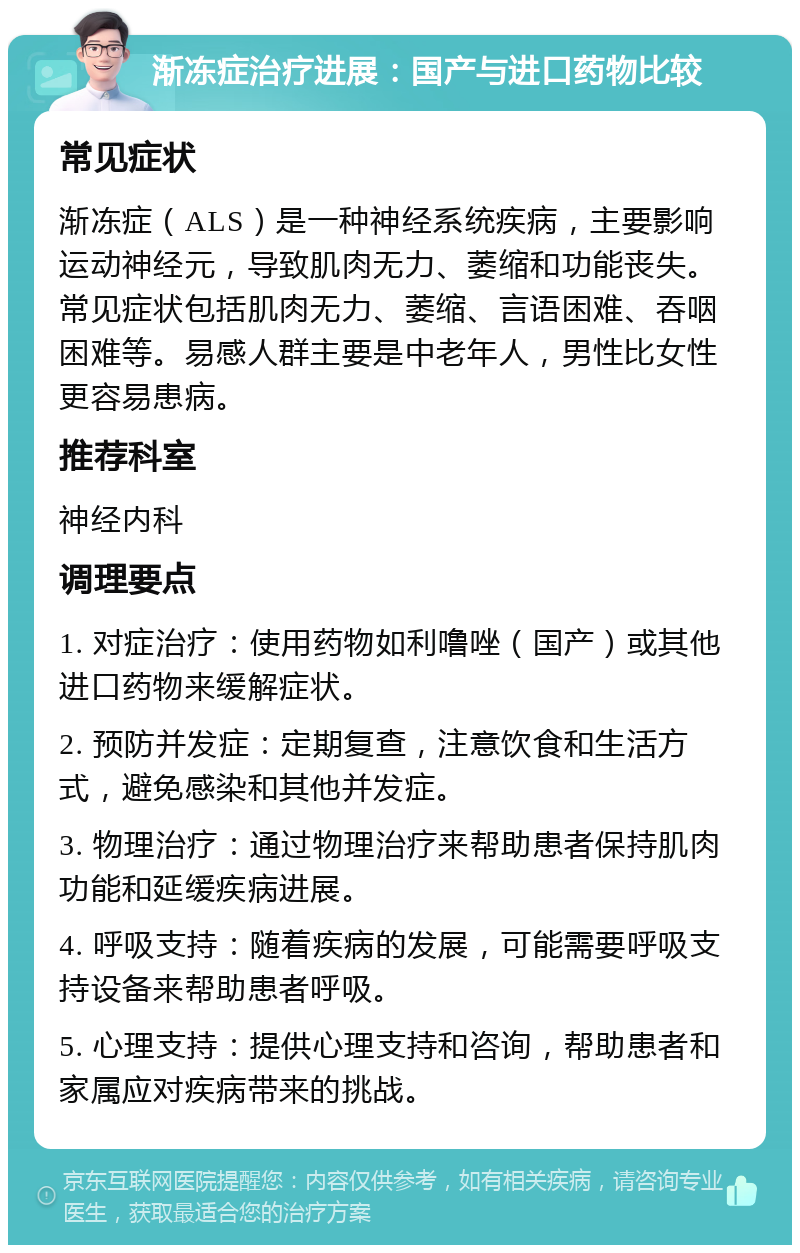 渐冻症治疗进展：国产与进口药物比较 常见症状 渐冻症（ALS）是一种神经系统疾病，主要影响运动神经元，导致肌肉无力、萎缩和功能丧失。常见症状包括肌肉无力、萎缩、言语困难、吞咽困难等。易感人群主要是中老年人，男性比女性更容易患病。 推荐科室 神经内科 调理要点 1. 对症治疗：使用药物如利噜唑（国产）或其他进口药物来缓解症状。 2. 预防并发症：定期复查，注意饮食和生活方式，避免感染和其他并发症。 3. 物理治疗：通过物理治疗来帮助患者保持肌肉功能和延缓疾病进展。 4. 呼吸支持：随着疾病的发展，可能需要呼吸支持设备来帮助患者呼吸。 5. 心理支持：提供心理支持和咨询，帮助患者和家属应对疾病带来的挑战。