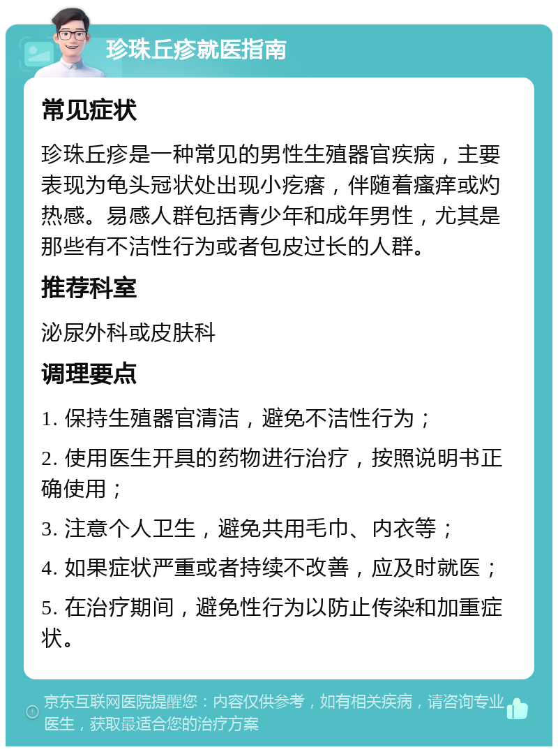 珍珠丘疹就医指南 常见症状 珍珠丘疹是一种常见的男性生殖器官疾病，主要表现为龟头冠状处出现小疙瘩，伴随着瘙痒或灼热感。易感人群包括青少年和成年男性，尤其是那些有不洁性行为或者包皮过长的人群。 推荐科室 泌尿外科或皮肤科 调理要点 1. 保持生殖器官清洁，避免不洁性行为； 2. 使用医生开具的药物进行治疗，按照说明书正确使用； 3. 注意个人卫生，避免共用毛巾、内衣等； 4. 如果症状严重或者持续不改善，应及时就医； 5. 在治疗期间，避免性行为以防止传染和加重症状。