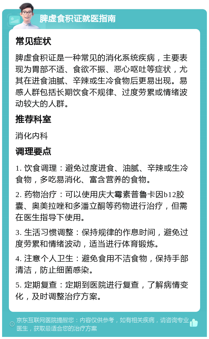 脾虚食积证就医指南 常见症状 脾虚食积证是一种常见的消化系统疾病，主要表现为胃部不适、食欲不振、恶心呕吐等症状，尤其在进食油腻、辛辣或生冷食物后更易出现。易感人群包括长期饮食不规律、过度劳累或情绪波动较大的人群。 推荐科室 消化内科 调理要点 1. 饮食调理：避免过度进食、油腻、辛辣或生冷食物，多吃易消化、富含营养的食物。 2. 药物治疗：可以使用庆大霉素普鲁卡因b12胶囊、奥美拉唑和多潘立酮等药物进行治疗，但需在医生指导下使用。 3. 生活习惯调整：保持规律的作息时间，避免过度劳累和情绪波动，适当进行体育锻炼。 4. 注意个人卫生：避免食用不洁食物，保持手部清洁，防止细菌感染。 5. 定期复查：定期到医院进行复查，了解病情变化，及时调整治疗方案。