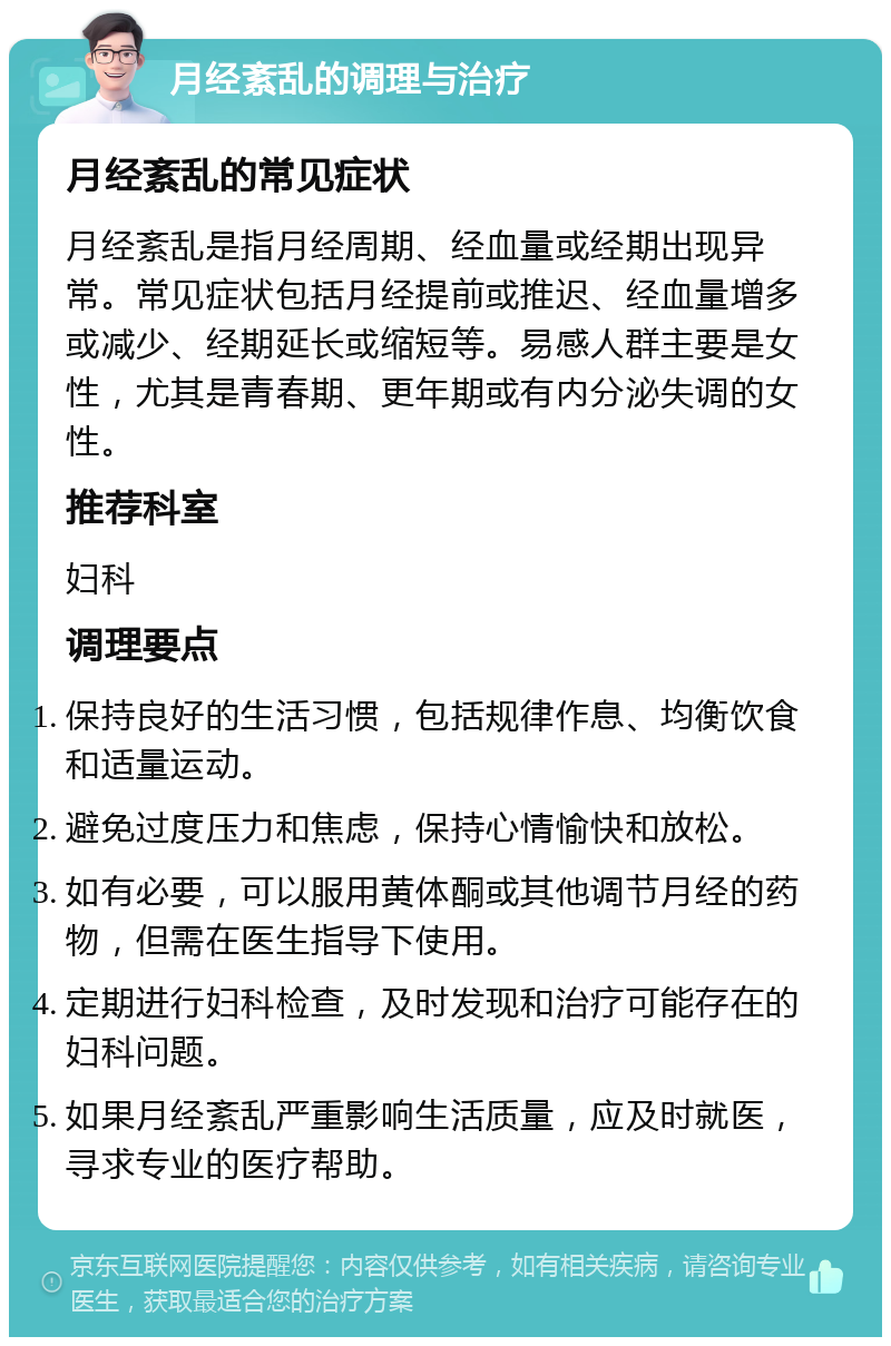 月经紊乱的调理与治疗 月经紊乱的常见症状 月经紊乱是指月经周期、经血量或经期出现异常。常见症状包括月经提前或推迟、经血量增多或减少、经期延长或缩短等。易感人群主要是女性，尤其是青春期、更年期或有内分泌失调的女性。 推荐科室 妇科 调理要点 保持良好的生活习惯，包括规律作息、均衡饮食和适量运动。 避免过度压力和焦虑，保持心情愉快和放松。 如有必要，可以服用黄体酮或其他调节月经的药物，但需在医生指导下使用。 定期进行妇科检查，及时发现和治疗可能存在的妇科问题。 如果月经紊乱严重影响生活质量，应及时就医，寻求专业的医疗帮助。