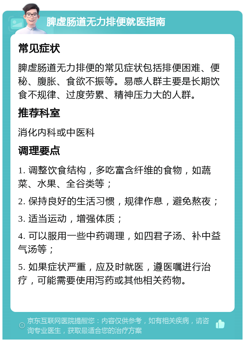 脾虚肠道无力排便就医指南 常见症状 脾虚肠道无力排便的常见症状包括排便困难、便秘、腹胀、食欲不振等。易感人群主要是长期饮食不规律、过度劳累、精神压力大的人群。 推荐科室 消化内科或中医科 调理要点 1. 调整饮食结构，多吃富含纤维的食物，如蔬菜、水果、全谷类等； 2. 保持良好的生活习惯，规律作息，避免熬夜； 3. 适当运动，增强体质； 4. 可以服用一些中药调理，如四君子汤、补中益气汤等； 5. 如果症状严重，应及时就医，遵医嘱进行治疗，可能需要使用泻药或其他相关药物。