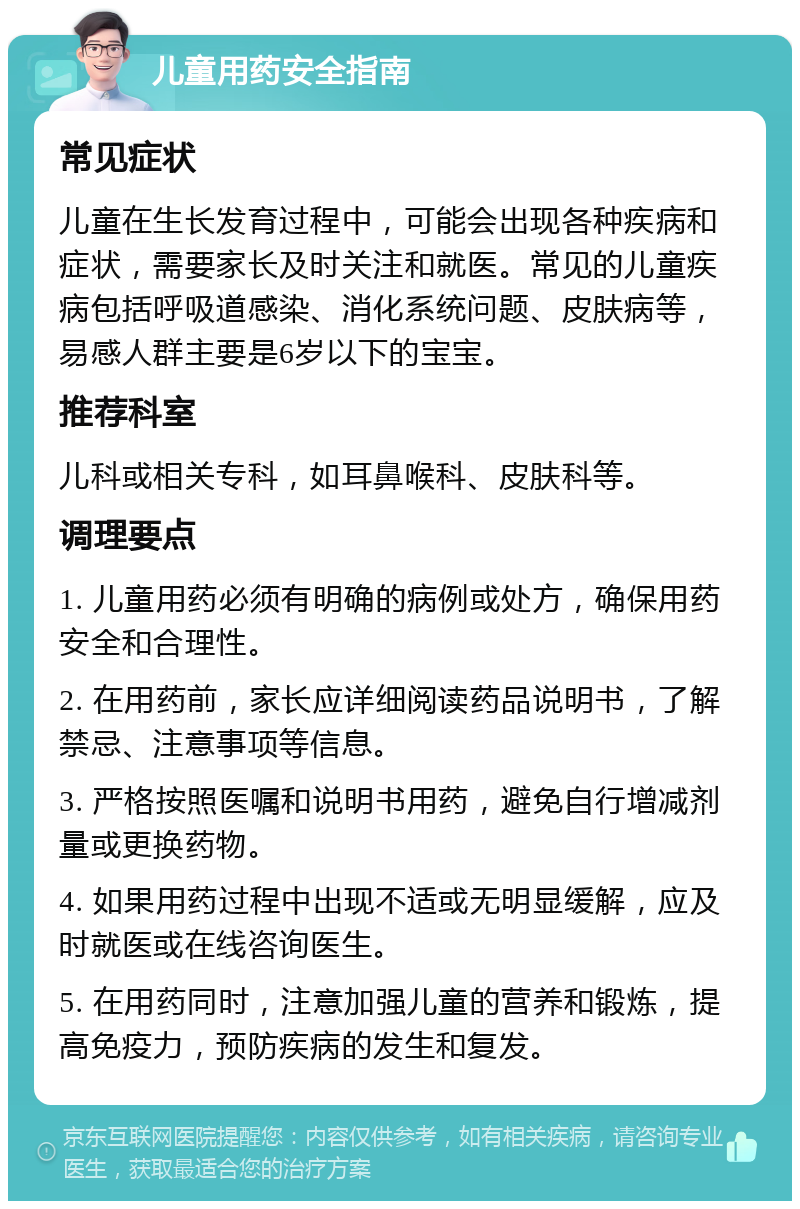 儿童用药安全指南 常见症状 儿童在生长发育过程中，可能会出现各种疾病和症状，需要家长及时关注和就医。常见的儿童疾病包括呼吸道感染、消化系统问题、皮肤病等，易感人群主要是6岁以下的宝宝。 推荐科室 儿科或相关专科，如耳鼻喉科、皮肤科等。 调理要点 1. 儿童用药必须有明确的病例或处方，确保用药安全和合理性。 2. 在用药前，家长应详细阅读药品说明书，了解禁忌、注意事项等信息。 3. 严格按照医嘱和说明书用药，避免自行增减剂量或更换药物。 4. 如果用药过程中出现不适或无明显缓解，应及时就医或在线咨询医生。 5. 在用药同时，注意加强儿童的营养和锻炼，提高免疫力，预防疾病的发生和复发。