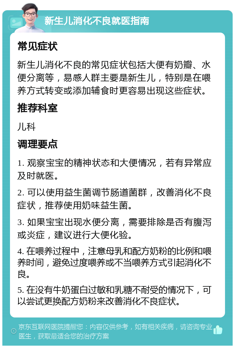 新生儿消化不良就医指南 常见症状 新生儿消化不良的常见症状包括大便有奶瓣、水便分离等，易感人群主要是新生儿，特别是在喂养方式转变或添加辅食时更容易出现这些症状。 推荐科室 儿科 调理要点 1. 观察宝宝的精神状态和大便情况，若有异常应及时就医。 2. 可以使用益生菌调节肠道菌群，改善消化不良症状，推荐使用奶味益生菌。 3. 如果宝宝出现水便分离，需要排除是否有腹泻或炎症，建议进行大便化验。 4. 在喂养过程中，注意母乳和配方奶粉的比例和喂养时间，避免过度喂养或不当喂养方式引起消化不良。 5. 在没有牛奶蛋白过敏和乳糖不耐受的情况下，可以尝试更换配方奶粉来改善消化不良症状。