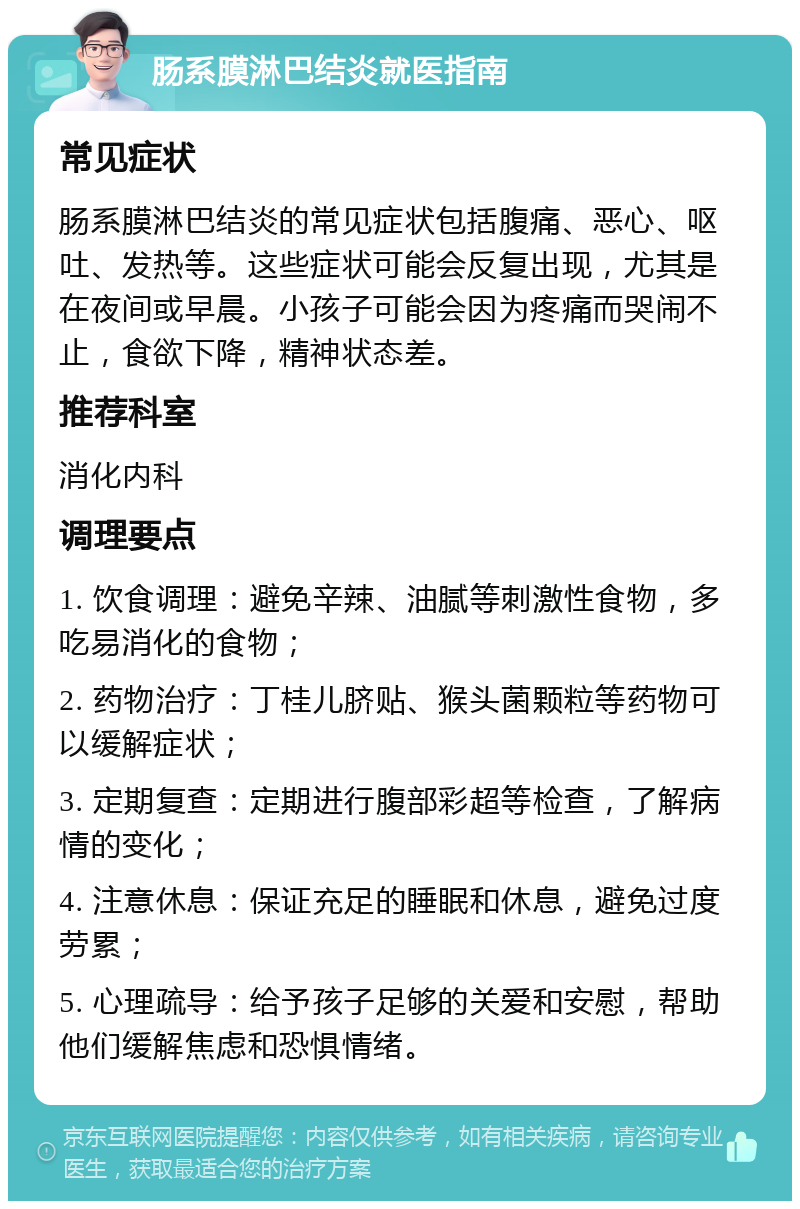 肠系膜淋巴结炎就医指南 常见症状 肠系膜淋巴结炎的常见症状包括腹痛、恶心、呕吐、发热等。这些症状可能会反复出现，尤其是在夜间或早晨。小孩子可能会因为疼痛而哭闹不止，食欲下降，精神状态差。 推荐科室 消化内科 调理要点 1. 饮食调理：避免辛辣、油腻等刺激性食物，多吃易消化的食物； 2. 药物治疗：丁桂儿脐贴、猴头菌颗粒等药物可以缓解症状； 3. 定期复查：定期进行腹部彩超等检查，了解病情的变化； 4. 注意休息：保证充足的睡眠和休息，避免过度劳累； 5. 心理疏导：给予孩子足够的关爱和安慰，帮助他们缓解焦虑和恐惧情绪。