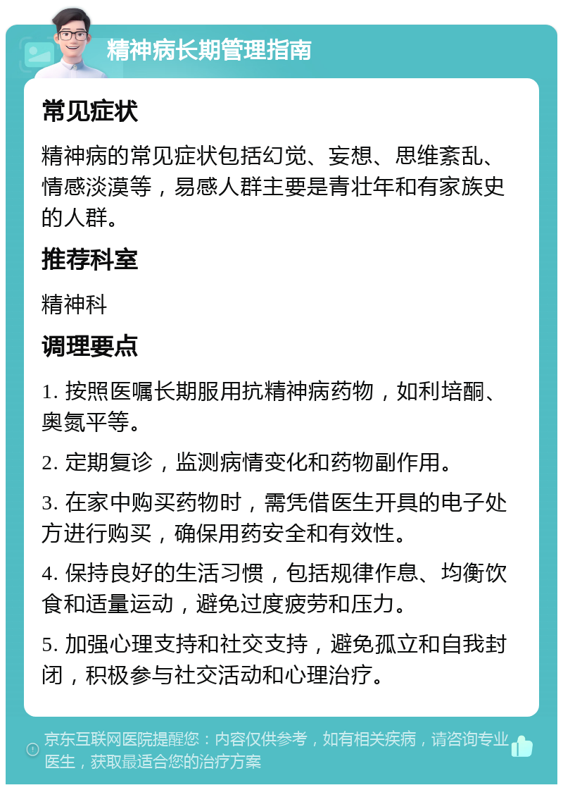 精神病长期管理指南 常见症状 精神病的常见症状包括幻觉、妄想、思维紊乱、情感淡漠等，易感人群主要是青壮年和有家族史的人群。 推荐科室 精神科 调理要点 1. 按照医嘱长期服用抗精神病药物，如利培酮、奥氮平等。 2. 定期复诊，监测病情变化和药物副作用。 3. 在家中购买药物时，需凭借医生开具的电子处方进行购买，确保用药安全和有效性。 4. 保持良好的生活习惯，包括规律作息、均衡饮食和适量运动，避免过度疲劳和压力。 5. 加强心理支持和社交支持，避免孤立和自我封闭，积极参与社交活动和心理治疗。