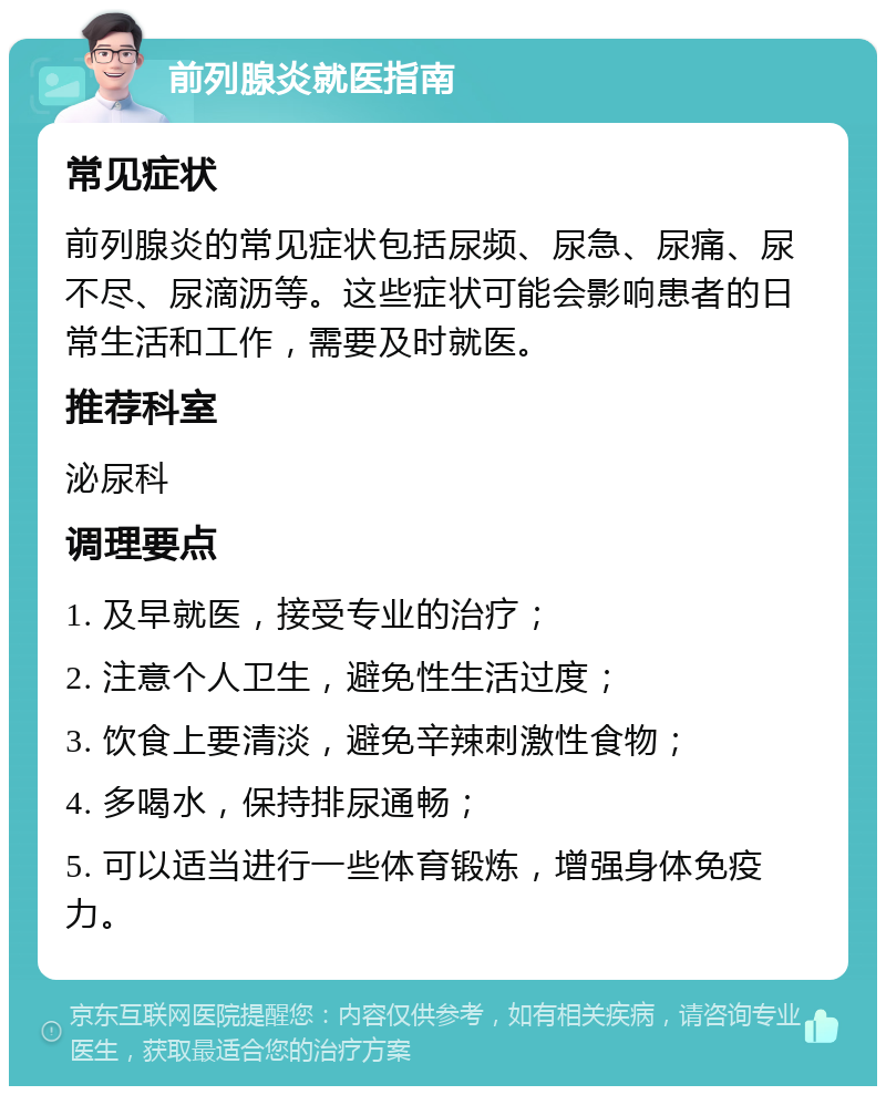 前列腺炎就医指南 常见症状 前列腺炎的常见症状包括尿频、尿急、尿痛、尿不尽、尿滴沥等。这些症状可能会影响患者的日常生活和工作，需要及时就医。 推荐科室 泌尿科 调理要点 1. 及早就医，接受专业的治疗； 2. 注意个人卫生，避免性生活过度； 3. 饮食上要清淡，避免辛辣刺激性食物； 4. 多喝水，保持排尿通畅； 5. 可以适当进行一些体育锻炼，增强身体免疫力。