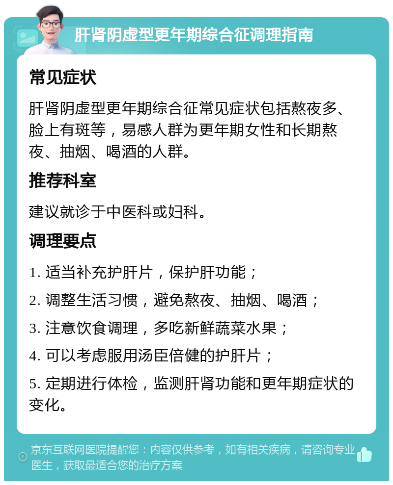 肝肾阴虚型更年期综合征调理指南 常见症状 肝肾阴虚型更年期综合征常见症状包括熬夜多、脸上有斑等，易感人群为更年期女性和长期熬夜、抽烟、喝酒的人群。 推荐科室 建议就诊于中医科或妇科。 调理要点 1. 适当补充护肝片，保护肝功能； 2. 调整生活习惯，避免熬夜、抽烟、喝酒； 3. 注意饮食调理，多吃新鲜蔬菜水果； 4. 可以考虑服用汤臣倍健的护肝片； 5. 定期进行体检，监测肝肾功能和更年期症状的变化。