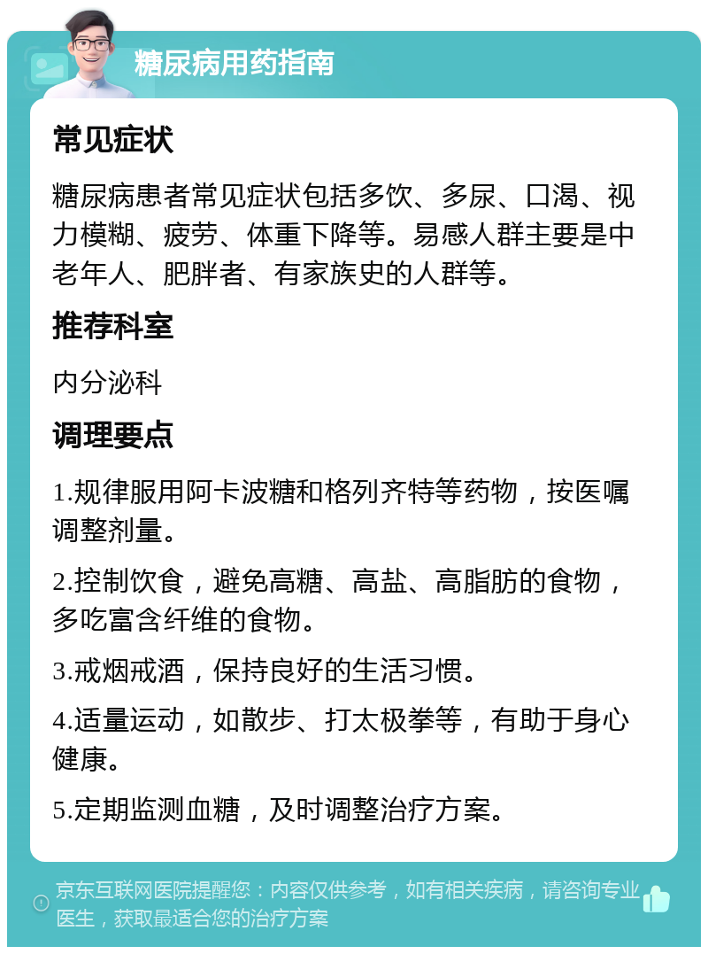 糖尿病用药指南 常见症状 糖尿病患者常见症状包括多饮、多尿、口渴、视力模糊、疲劳、体重下降等。易感人群主要是中老年人、肥胖者、有家族史的人群等。 推荐科室 内分泌科 调理要点 1.规律服用阿卡波糖和格列齐特等药物，按医嘱调整剂量。 2.控制饮食，避免高糖、高盐、高脂肪的食物，多吃富含纤维的食物。 3.戒烟戒酒，保持良好的生活习惯。 4.适量运动，如散步、打太极拳等，有助于身心健康。 5.定期监测血糖，及时调整治疗方案。