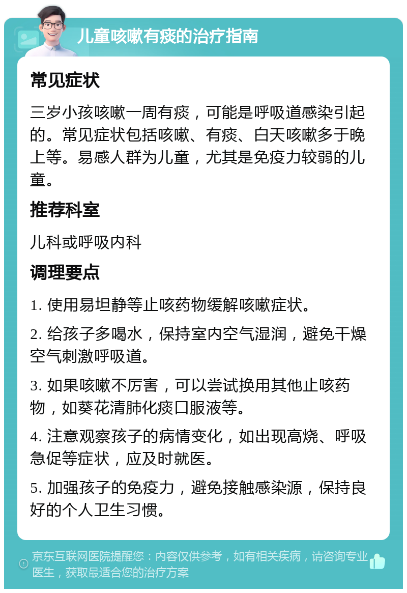 儿童咳嗽有痰的治疗指南 常见症状 三岁小孩咳嗽一周有痰，可能是呼吸道感染引起的。常见症状包括咳嗽、有痰、白天咳嗽多于晚上等。易感人群为儿童，尤其是免疫力较弱的儿童。 推荐科室 儿科或呼吸内科 调理要点 1. 使用易坦静等止咳药物缓解咳嗽症状。 2. 给孩子多喝水，保持室内空气湿润，避免干燥空气刺激呼吸道。 3. 如果咳嗽不厉害，可以尝试换用其他止咳药物，如葵花清肺化痰口服液等。 4. 注意观察孩子的病情变化，如出现高烧、呼吸急促等症状，应及时就医。 5. 加强孩子的免疫力，避免接触感染源，保持良好的个人卫生习惯。