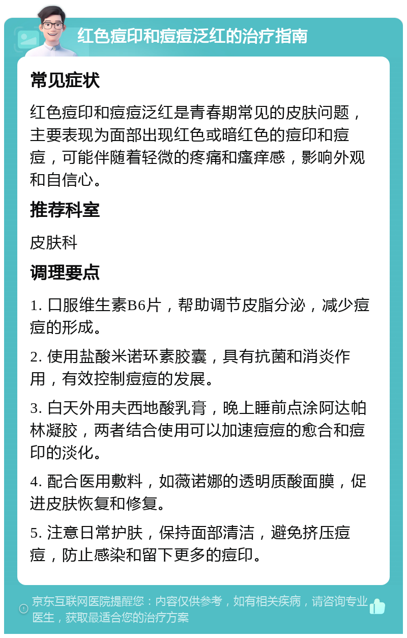 红色痘印和痘痘泛红的治疗指南 常见症状 红色痘印和痘痘泛红是青春期常见的皮肤问题，主要表现为面部出现红色或暗红色的痘印和痘痘，可能伴随着轻微的疼痛和瘙痒感，影响外观和自信心。 推荐科室 皮肤科 调理要点 1. 口服维生素B6片，帮助调节皮脂分泌，减少痘痘的形成。 2. 使用盐酸米诺环素胶囊，具有抗菌和消炎作用，有效控制痘痘的发展。 3. 白天外用夫西地酸乳膏，晚上睡前点涂阿达帕林凝胶，两者结合使用可以加速痘痘的愈合和痘印的淡化。 4. 配合医用敷料，如薇诺娜的透明质酸面膜，促进皮肤恢复和修复。 5. 注意日常护肤，保持面部清洁，避免挤压痘痘，防止感染和留下更多的痘印。