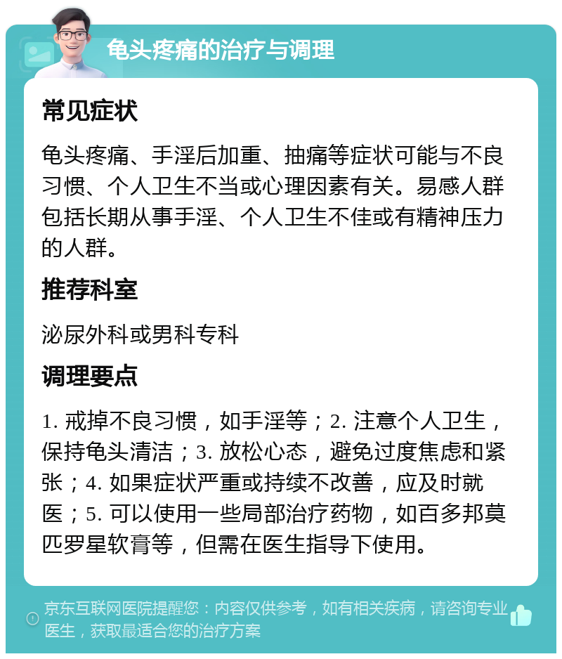 龟头疼痛的治疗与调理 常见症状 龟头疼痛、手淫后加重、抽痛等症状可能与不良习惯、个人卫生不当或心理因素有关。易感人群包括长期从事手淫、个人卫生不佳或有精神压力的人群。 推荐科室 泌尿外科或男科专科 调理要点 1. 戒掉不良习惯，如手淫等；2. 注意个人卫生，保持龟头清洁；3. 放松心态，避免过度焦虑和紧张；4. 如果症状严重或持续不改善，应及时就医；5. 可以使用一些局部治疗药物，如百多邦莫匹罗星软膏等，但需在医生指导下使用。