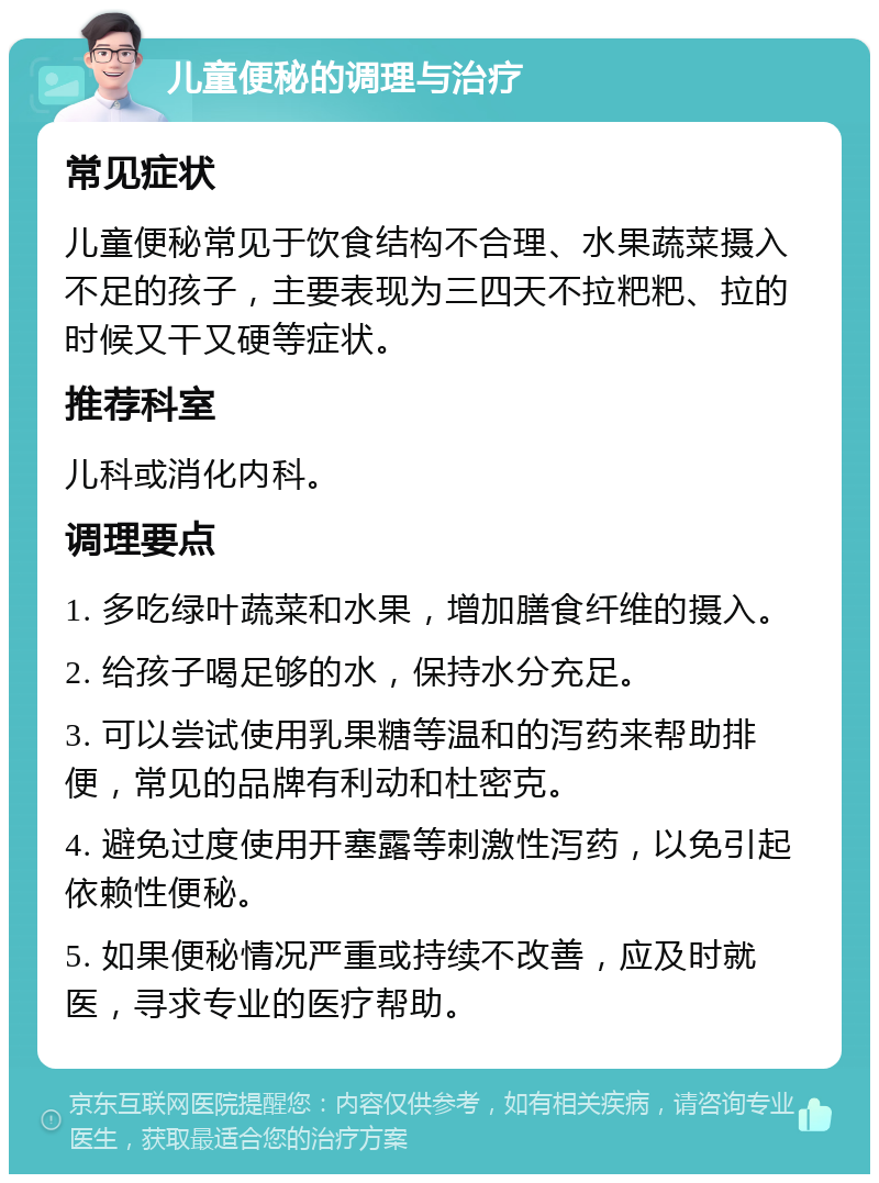 儿童便秘的调理与治疗 常见症状 儿童便秘常见于饮食结构不合理、水果蔬菜摄入不足的孩子，主要表现为三四天不拉粑粑、拉的时候又干又硬等症状。 推荐科室 儿科或消化内科。 调理要点 1. 多吃绿叶蔬菜和水果，增加膳食纤维的摄入。 2. 给孩子喝足够的水，保持水分充足。 3. 可以尝试使用乳果糖等温和的泻药来帮助排便，常见的品牌有利动和杜密克。 4. 避免过度使用开塞露等刺激性泻药，以免引起依赖性便秘。 5. 如果便秘情况严重或持续不改善，应及时就医，寻求专业的医疗帮助。