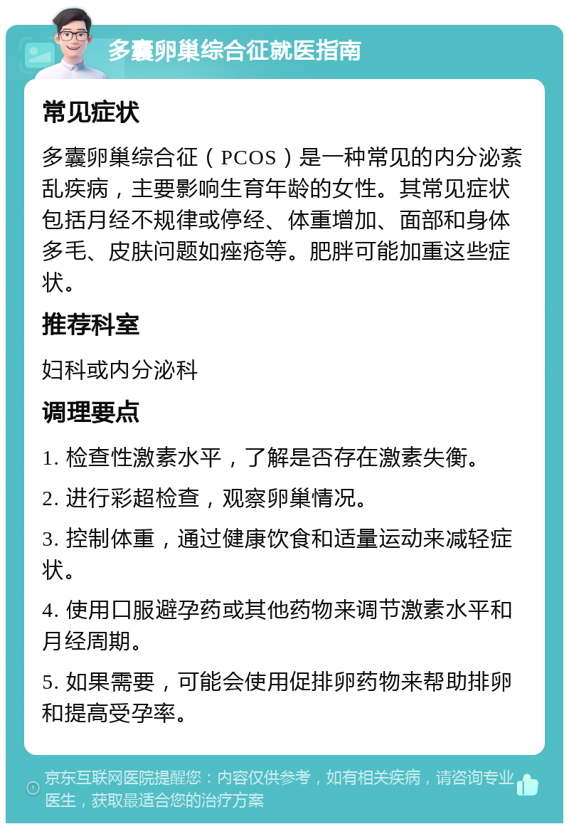 多囊卵巢综合征就医指南 常见症状 多囊卵巢综合征（PCOS）是一种常见的内分泌紊乱疾病，主要影响生育年龄的女性。其常见症状包括月经不规律或停经、体重增加、面部和身体多毛、皮肤问题如痤疮等。肥胖可能加重这些症状。 推荐科室 妇科或内分泌科 调理要点 1. 检查性激素水平，了解是否存在激素失衡。 2. 进行彩超检查，观察卵巢情况。 3. 控制体重，通过健康饮食和适量运动来减轻症状。 4. 使用口服避孕药或其他药物来调节激素水平和月经周期。 5. 如果需要，可能会使用促排卵药物来帮助排卵和提高受孕率。